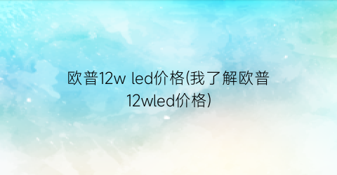 欧普12w led价格(我了解欧普12wled价格)